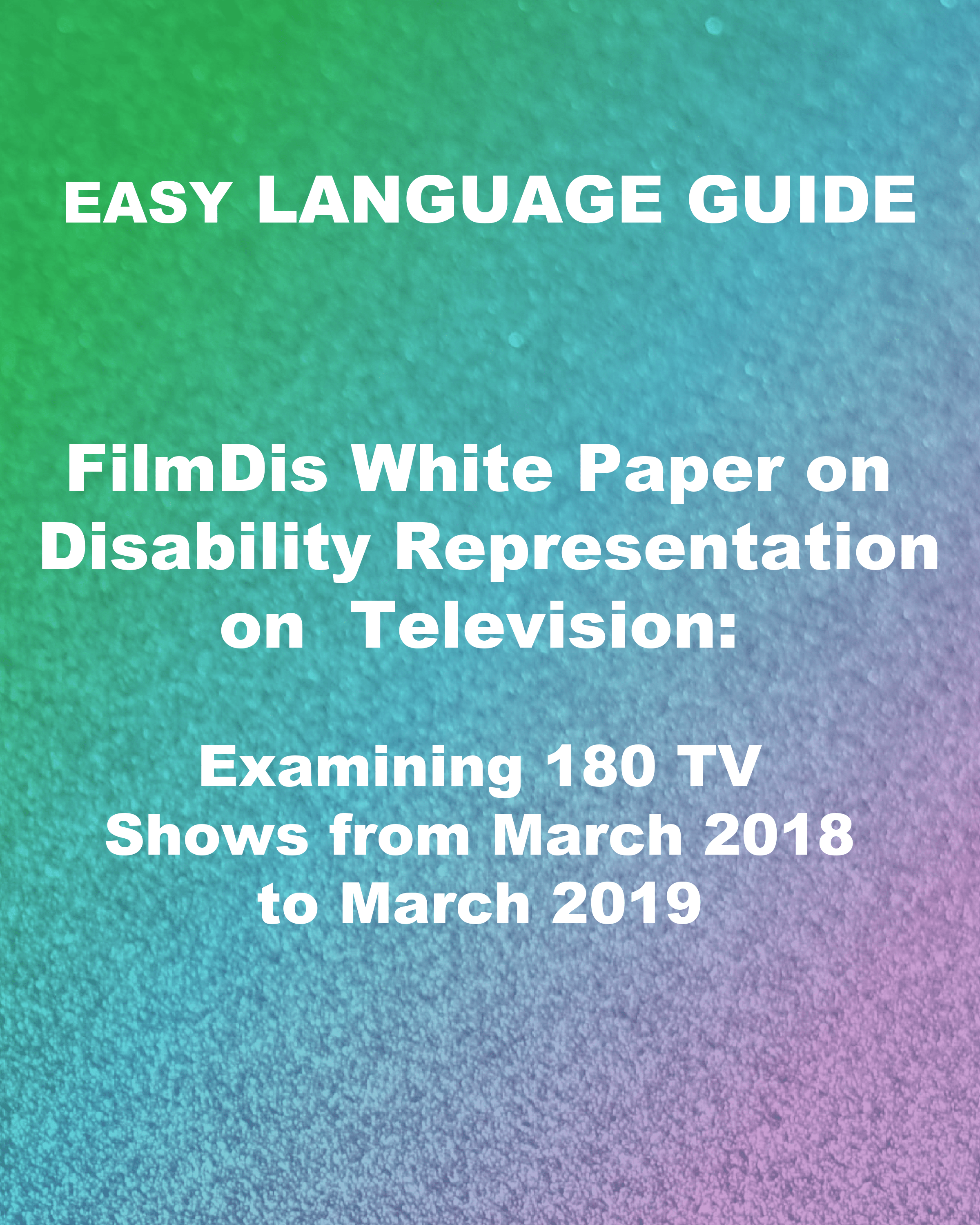ID: a diagonal green to blue to purple to pink gradient is blended with a speckled background. White text reads, "Easy Language Guide. FilmDis White Paper on Disability Representation on Television: Examining 180 TV Shows from March 2018 to March 2019."
