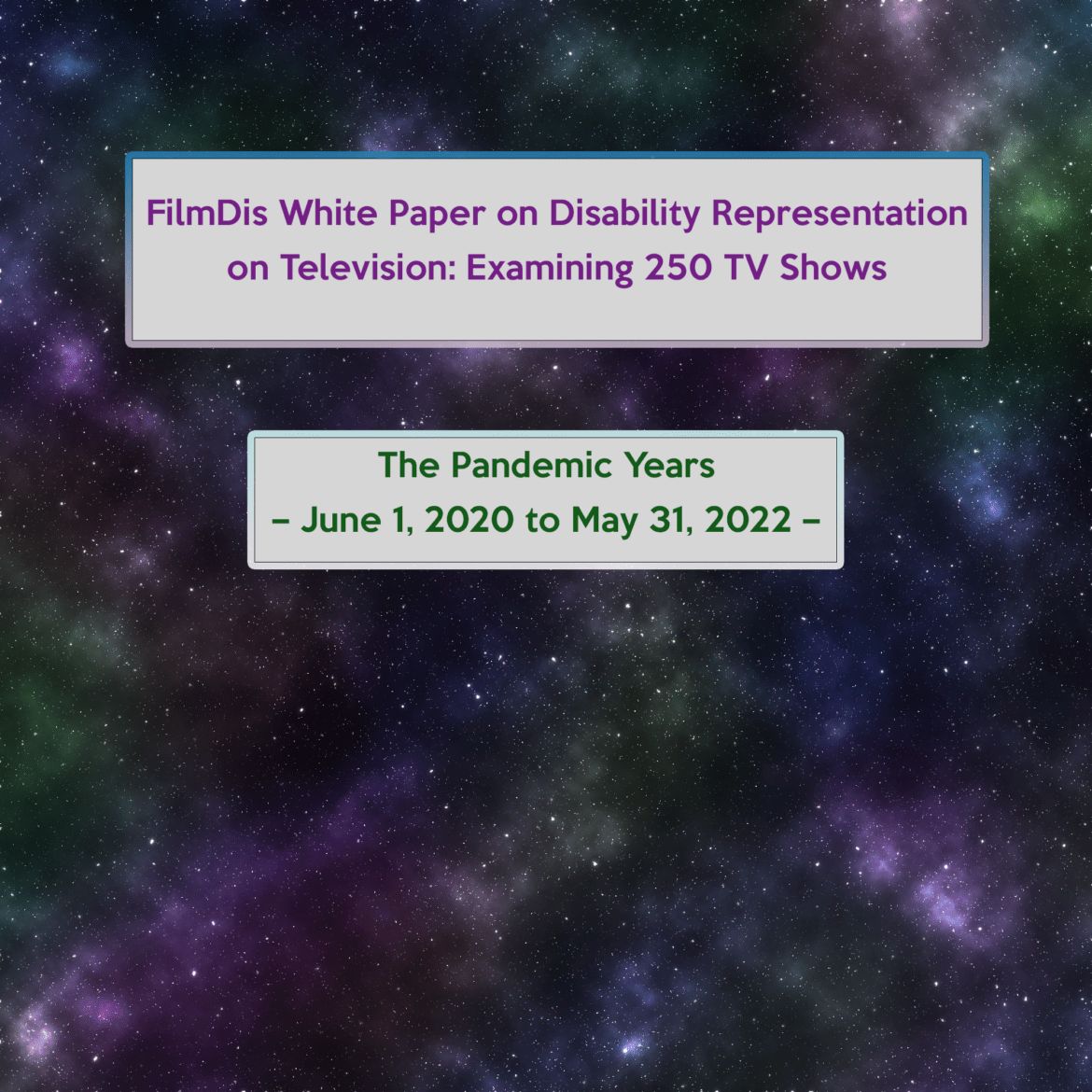 ID: starry cosmos background in purple, blue, green and red. White bar in the center with purple text: "FilmDis White Paper on Disability Representation on Television: Examining 250 TV Shows." Second white box down below with green text: "The Pandemic Years – June 1, 2020 to May 31, 2022 –"