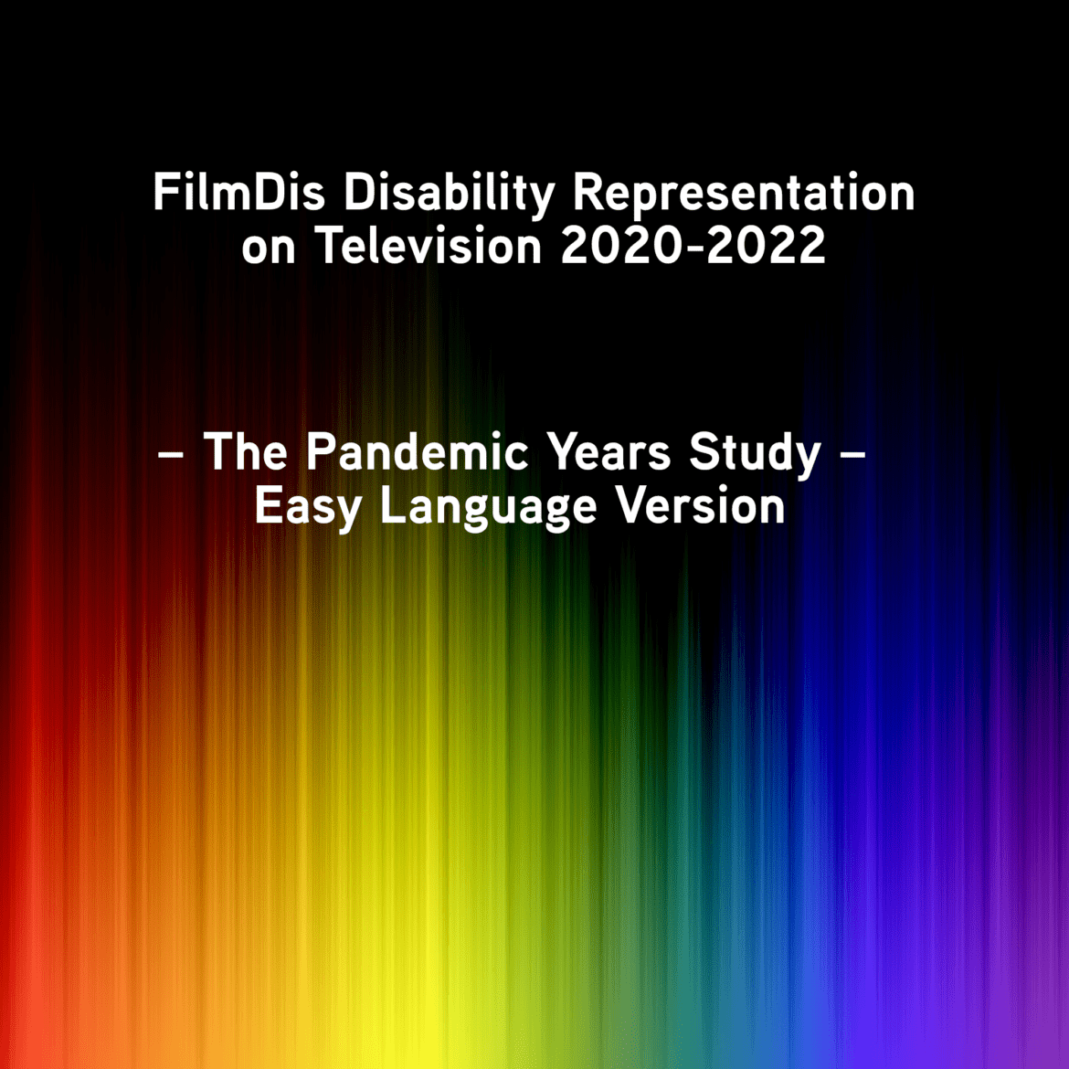 ID: Black background with rainbow hues going horizontally upward from the bottom from red to purple. In the top Black part of the background, white text, "FilmDis Disability Representation on Television 2020-2022 – The Pandemic Years Study – Easy Language Version.".